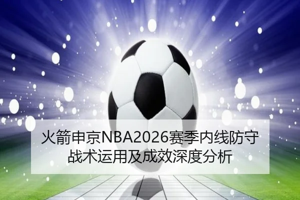 火箭申京NBA2026赛季内线防守战术运用及成效深度分析